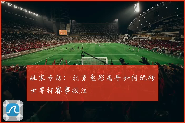 独家专访:北京竞彩高手如何玩转世界杯赛事投注