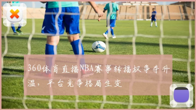 360体育直播NBA赛事转播权争夺升温,平台竞争格局生变