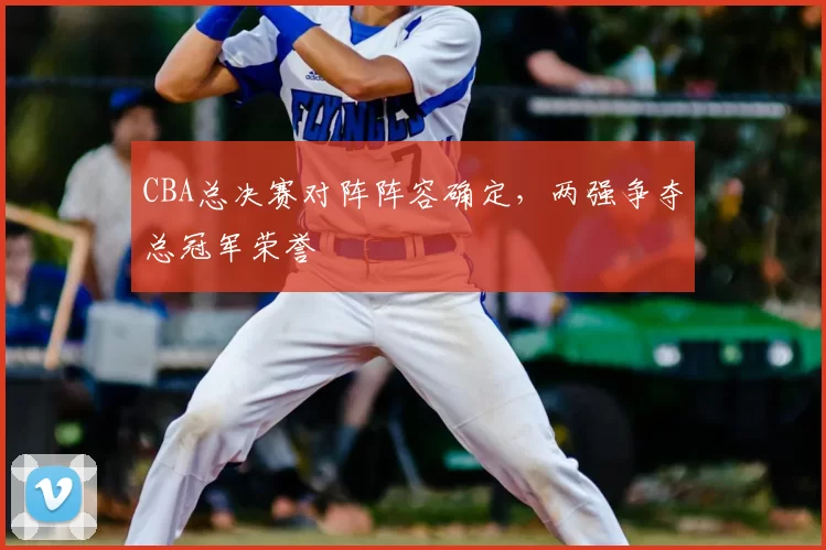CBA总决赛对阵阵容确定，两强争夺总冠军荣誉