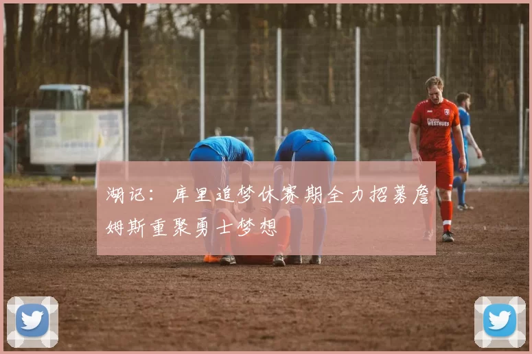 湖记:库里追梦休赛期全力招募詹姆斯重聚勇士梦想