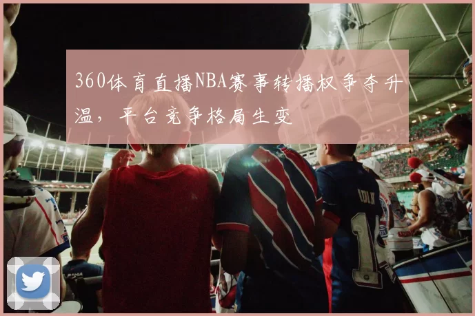 360体育直播NBA赛事转播权争夺升温，平台竞争格局生变