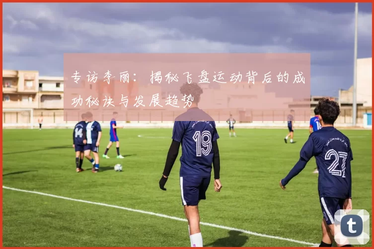 专访李丽:揭秘飞盘运动背后的成功秘诀与发展趋势