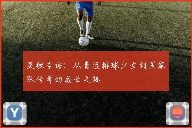 吴敏专访:从青涩排球少女到国家队传奇的成长之路