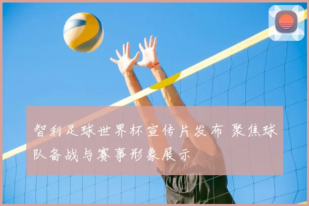 智利足球世界杯宣传片发布 聚焦球队备战与赛事形象展示