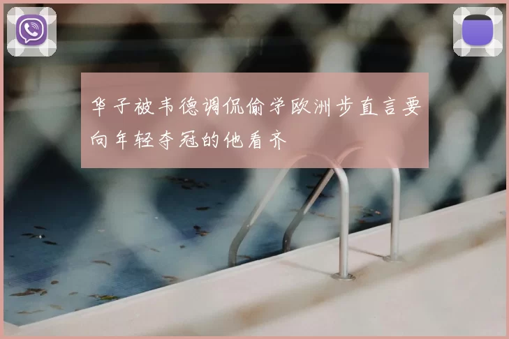 华子被韦德调侃偷学欧洲步直言要向年轻夺冠的他看齐