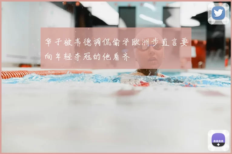 华子被韦德调侃偷学欧洲步直言要向年轻夺冠的他看齐
