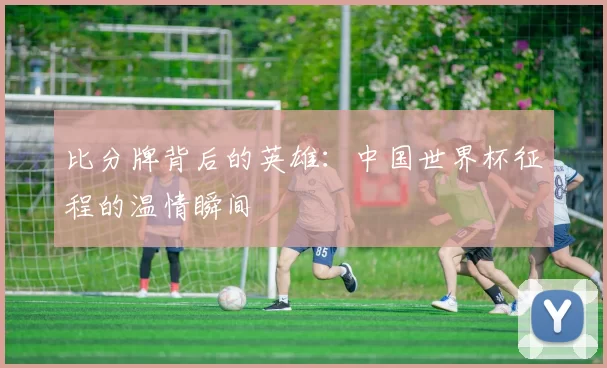 比分牌背后的英雄:中国世界杯征程的温情瞬间