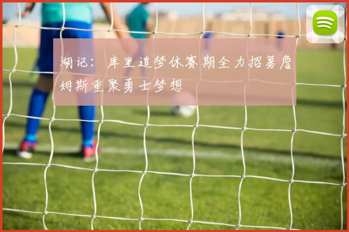 湖记:库里追梦休赛期全力招募詹姆斯重聚勇士梦想