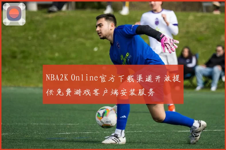 NBA2K Online官方下载渠道开放提供免费游戏客户端安装服务