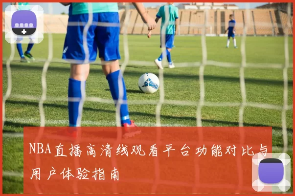 NBA直播高清线观看平台功能对比与用户体验指南