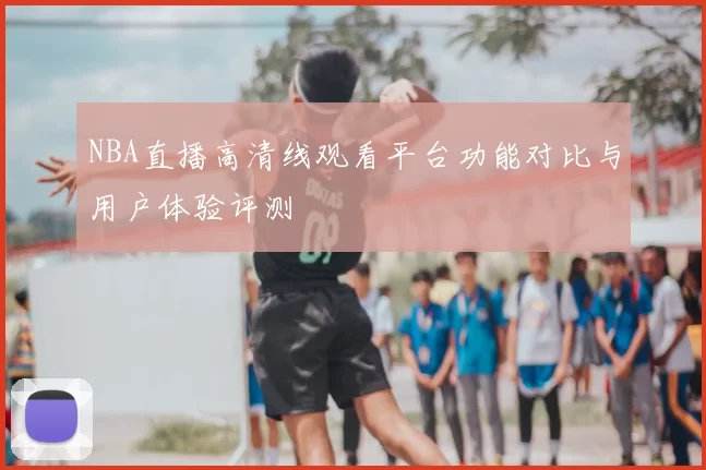 NBA直播高清线观看平台功能对比与用户体验评测