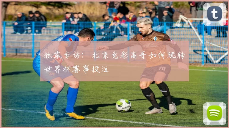 独家专访:北京竞彩高手如何玩转世界杯赛事投注
