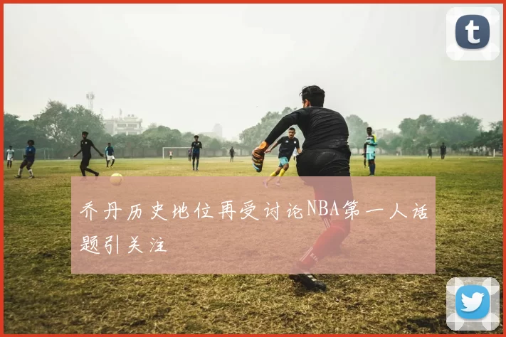 乔丹历史地位再受讨论NBA第一人话题引关注