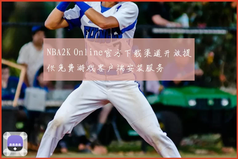 NBA2K Online官方下载渠道开放提供免费游戏客户端安装服务
