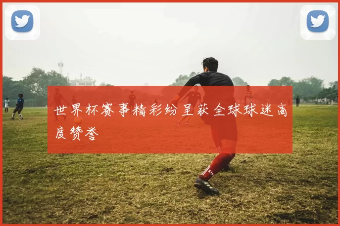 世界杯赛事精彩纷呈获全球球迷高度赞誉