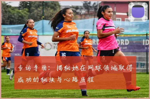 专访李丽:揭秘她在网球领域取得成功的秘诀与心路历程