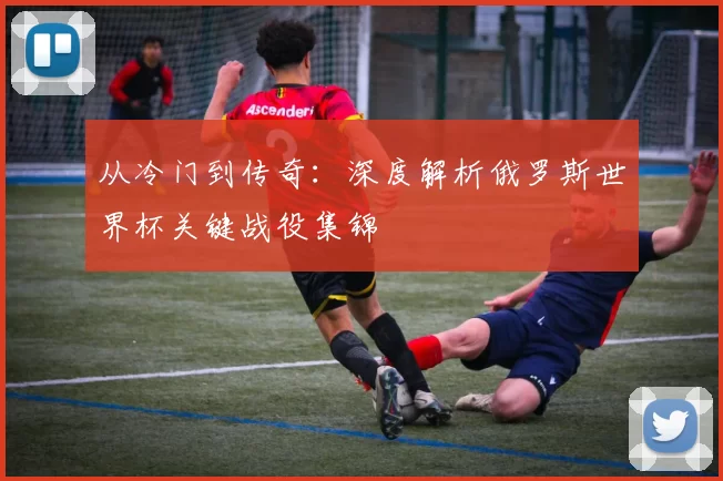 从冷门到传奇:深度解析俄罗斯世界杯关键战役集锦