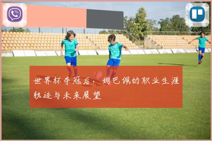 世界杯夺冠后,姆巴佩的职业生涯轨迹与未来展望
