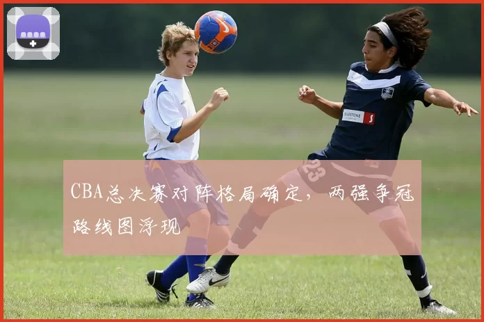CBA总决赛对阵格局确定，两强争冠路线图浮现