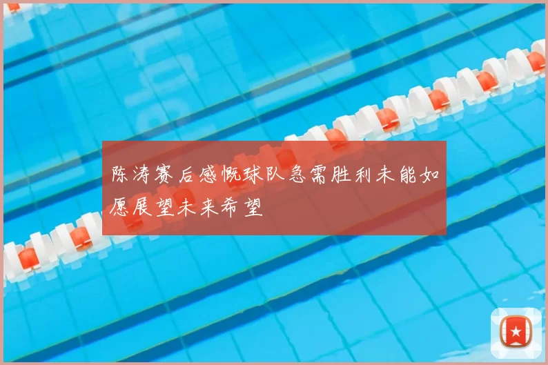 陈涛赛后感慨球队急需胜利未能如愿展望未来希望