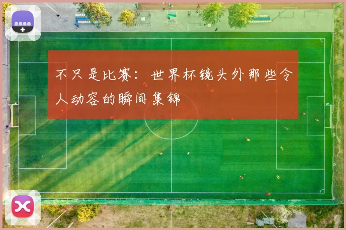 不只是比赛:世界杯镜头外那些令人动容的瞬间集锦