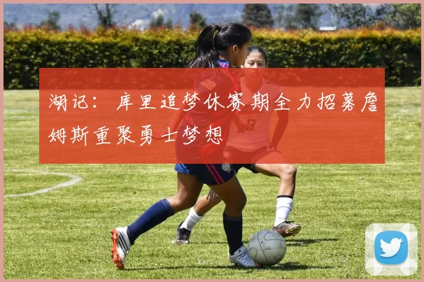 湖记:库里追梦休赛期全力招募詹姆斯重聚勇士梦想