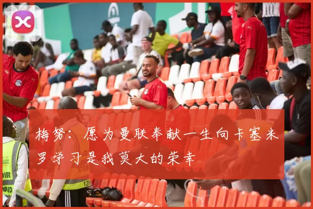 梅努:愿为曼联奉献一生向卡塞米罗学习是我莫大的荣幸