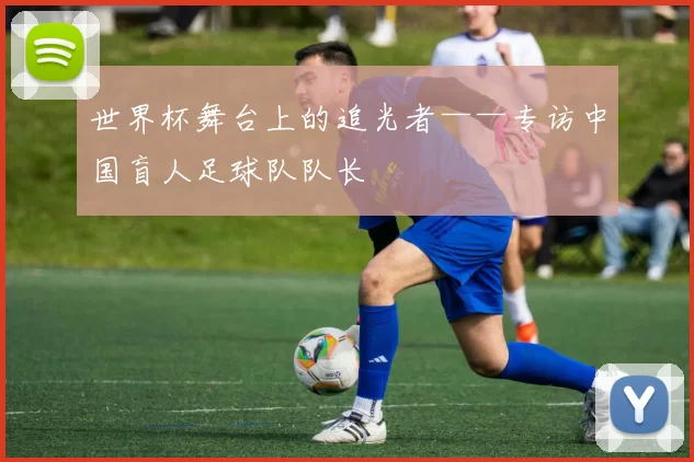 世界杯舞台上的追光者——专访中国盲人足球队队长