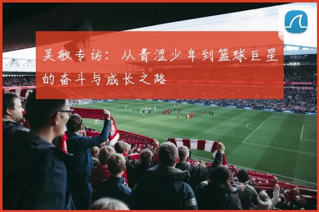 吴敏专访:从青涩少年到篮球巨星的奋斗与成长之路