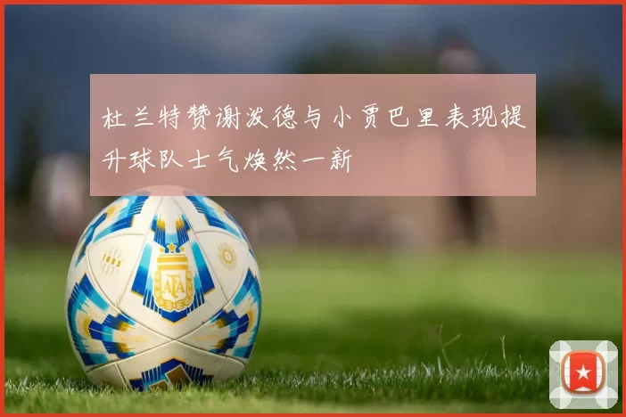 杜兰特赞谢泼德与小贾巴里表现提升球队士气焕然一新