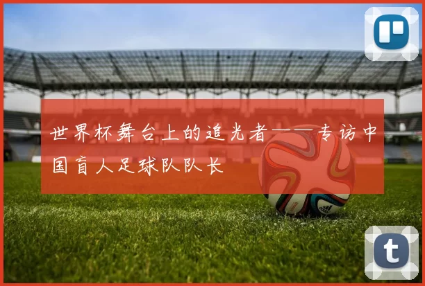 世界杯舞台上的追光者——专访中国盲人足球队队长