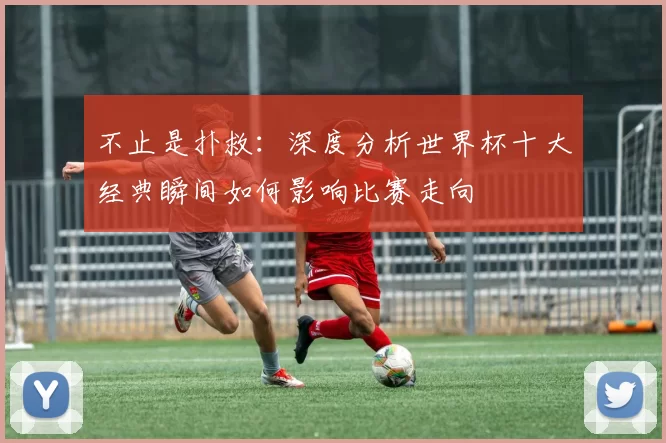 不止是扑救:深度分析世界杯十大经典瞬间如何影响比赛走向