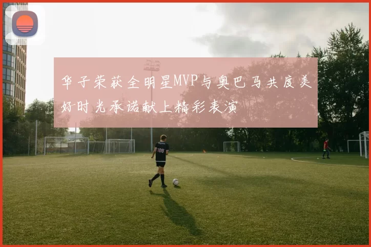 华子荣获全明星MVP与奥巴马共度美好时光承诺献上精彩表演