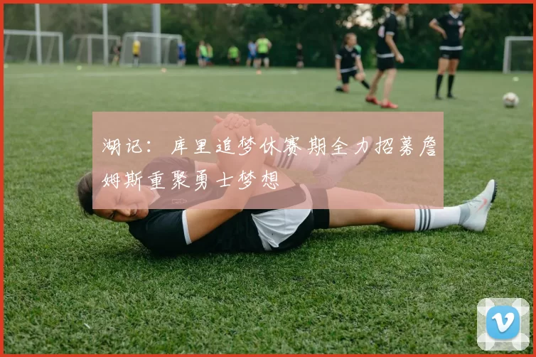 湖记：库里追梦休赛期全力招募詹姆斯重聚勇士梦想