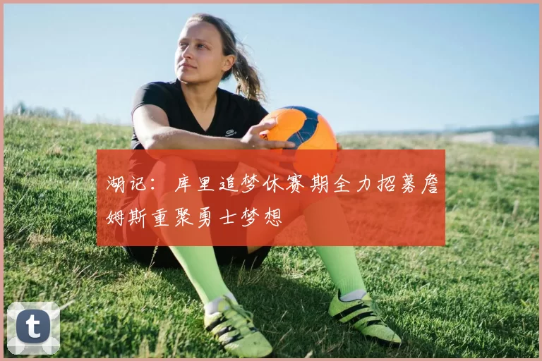 湖记：库里追梦休赛期全力招募詹姆斯重聚勇士梦想