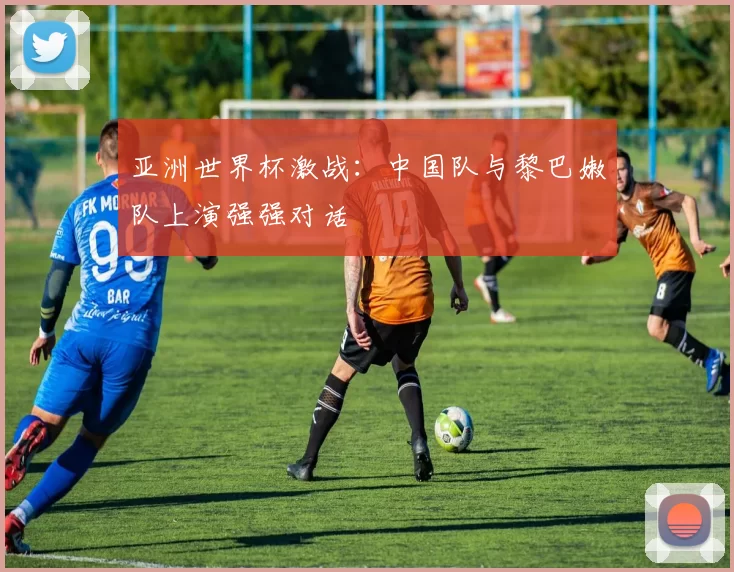 亚洲世界杯激战:中国队与黎巴嫩队上演强强对话