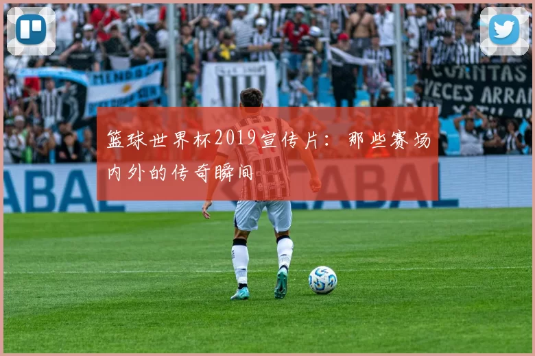 篮球世界杯2019宣传片:那些赛场内外的传奇瞬间