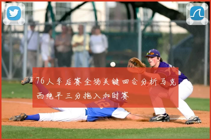 76人季后赛全场关键回合分析马克西绝平三分拖入加时赛