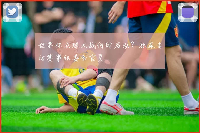 世界杯点球大战何时启动？独家专访赛事组委会官员