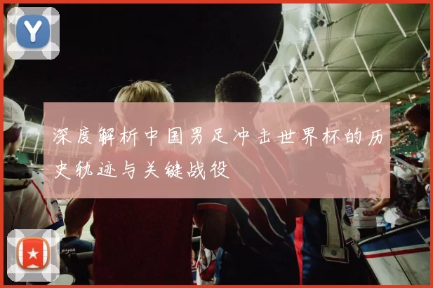 深度解析中国男足冲击世界杯的历史轨迹与关键战役
