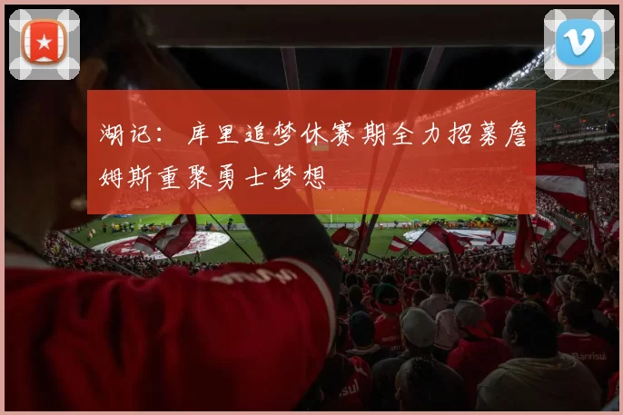湖记:库里追梦休赛期全力招募詹姆斯重聚勇士梦想