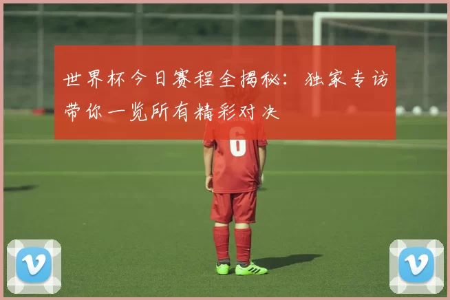 世界杯今日赛程全揭秘:独家专访带你一览所有精彩对决