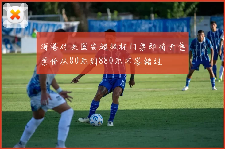 海港对决国安超级杯门票即将开售票价从80元到880元不容错过