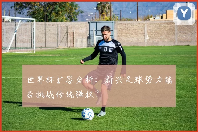 世界杯扩容分析:新兴足球势力能否挑战传统强权?