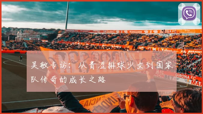 吴敏专访：从青涩排球少女到国家队传奇的成长之路