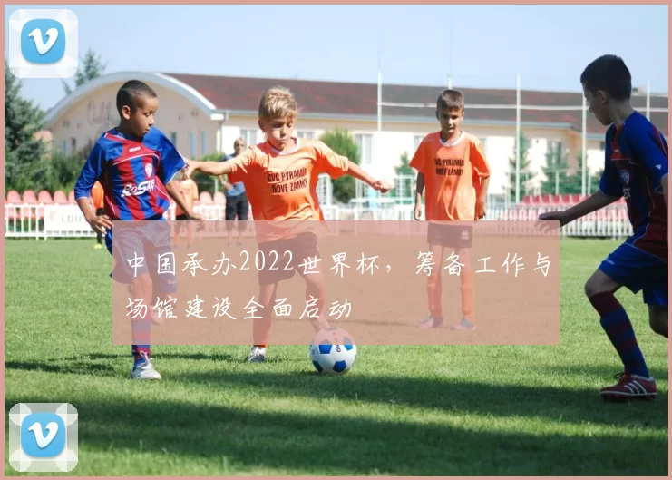 中国承办2022世界杯,筹备工作与场馆建设全面启动